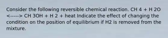 Consider the following reversible chemical reaction. CH 4 + H 2O CH 3OH + H 2 + heat Indicate the effect of changing the condition on the position of equilibrium if H2 is removed from the mixture.