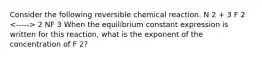 Consider the following reversible chemical reaction. N 2 + 3 F 2 2 NF 3 When the equilibrium constant expression is written for this reaction, what is the exponent of the concentration of F 2?