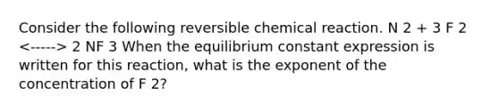 Consider the following reversible chemical reaction. N 2 + 3 F 2 2 NF 3 When the equilibrium constant expression is written for this reaction, what is the exponent of the concentration of F 2?