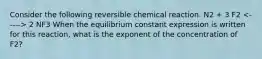 Consider the following reversible chemical reaction. N2 + 3 F2 2 NF3 When the equilibrium constant expression is written for this reaction, what is the exponent of the concentration of F2?