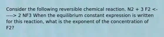 Consider the following reversible chemical reaction. N2 + 3 F2 2 NF3 When the equilibrium constant expression is written for this reaction, what is the exponent of the concentration of F2?