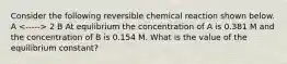 Consider the following reversible chemical reaction shown below. A 2 B At equlibrium the concentration of A is 0.381 M and the concentration of B is 0.154 M. What is the value of the equilibrium constant?