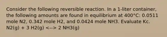 Consider the following reversible reaction. In a 1-liter container, the following amounts are found in equilibrium at 400°C: 0.0511 mole N2, 0.342 mole H2, and 0.0424 mole NH3. Evaluate Kc. N2(g) + 3 H2(g) 2 NH3(g)