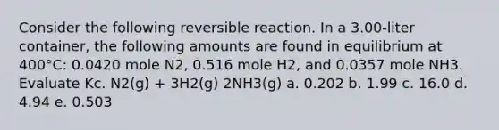 Consider the following reversible reaction. In a 3.00-liter container, the following amounts are found in equilibrium at 400°C: 0.0420 mole N2, 0.516 mole H2, and 0.0357 mole NH3. Evaluate Kc. N2(g) + 3H2(g) 2NH3(g) a. 0.202 b. 1.99 c. 16.0 d. 4.94 e. 0.503