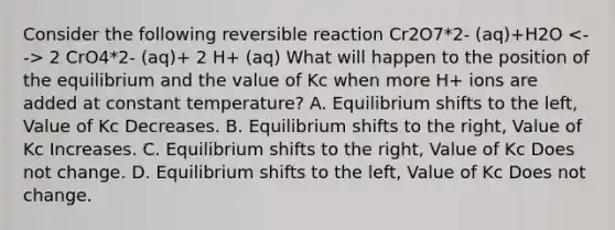 Consider the following reversible reaction Cr2O7*2- (aq)+H2O 2 CrO4*2- (aq)+ 2 H+ (aq) What will happen to the position of the equilibrium and the value of Kc when more H+ ions are added at constant temperature? A. Equilibrium shifts to the left, Value of Kc Decreases. B. Equilibrium shifts to the right, Value of Kc Increases. C. Equilibrium shifts to the right, Value of Kc Does not change. D. Equilibrium shifts to the left, Value of Kc Does not change.