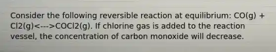 Consider the following reversible reaction at equilibrium: CO(g) + Cl2(g) COCl2(g). If chlorine gas is added to the reaction vessel, the concentration of carbon monoxide will decrease.