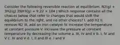 Consider the following reversible reaction at equilibrium. N2(g) + 3H2(g) 2NH3(g) + 9.22 × 104 J Which response contains all the choices below that refer to changes that would shift the equilibrium to the right, and no other choices? I. add H2 II. remove N2 III. add an iron catalyst IV. increase the temperature at constant pressure V. increase the pressure at constant temperature by decreasing the volume a. III, IV and V b. I, IV and V c. IV and V d. I, II and III e. I and V