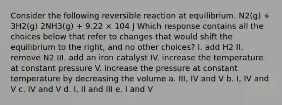 Consider the following reversible reaction at equilibrium. N2(g) + 3H2(g) 2NH3(g) + 9.22 × 104 J Which response contains all the choices below that refer to changes that would shift the equilibrium to the right, and no other choices? I. add H2 II. remove N2 III. add an iron catalyst IV. increase the temperature at constant pressure V. increase the pressure at constant temperature by decreasing the volume a. III, IV and V b. I, IV and V c. IV and V d. I, II and III e. I and V