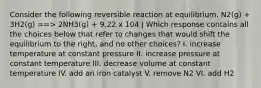 Consider the following reversible reaction at equilibrium. N2(g) + 3H2(g) ==> 2NH3(g) + 9.22 x 104 J Which response contains all the choices below that refer to changes that would shift the equilibrium to the right, and no other choices? I. increase temperature at constant pressure II. increase pressure at constant temperature III. decrease volume at constant temperature IV. add an iron catalyst V. remove N2 VI. add H2