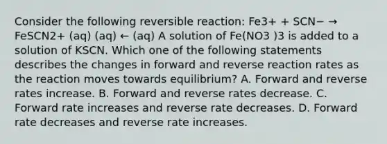 Consider the following reversible reaction: Fe3+ + SCN− → FeSCN2+ (aq) (aq) ← (aq) A solution of Fe(NO3 )3 is added to a solution of KSCN. Which one of the following statements describes the changes in forward and reverse reaction rates as the reaction moves towards equilibrium? A. Forward and reverse rates increase. B. Forward and reverse rates decrease. C. Forward rate increases and reverse rate decreases. D. Forward rate decreases and reverse rate increases.