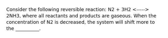 Consider the following reversible reaction: N2 + 3H2 2NH3, where all reactants and products are gaseous. When the concentration of N2 is decreased, the system will shift more to the __________.