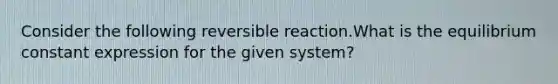 Consider the following reversible reaction.What is the equilibrium constant expression for the given system?