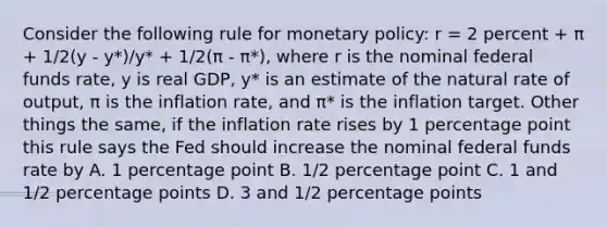 Consider the following rule for <a href='https://www.questionai.com/knowledge/kEE0G7Llsx-monetary-policy' class='anchor-knowledge'>monetary policy</a>: r = 2 percent + π + 1/2(y - y*)/y* + 1/2(π - π*), where r is the nominal federal funds rate, y is real GDP, y* is an estimate of the natural rate of output, π is the inflation rate, and π* is the inflation target. Other things the same, if the inflation rate rises by 1 percentage point this rule says the Fed should increase the nominal federal funds rate by A. 1 percentage point B. 1/2 percentage point C. 1 and 1/2 percentage points D. 3 and 1/2 percentage points