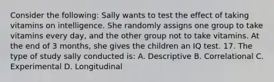 Consider the following: Sally wants to test the effect of taking vitamins on intelligence. She randomly assigns one group to take vitamins every day, and the other group not to take vitamins. At the end of 3 months, she gives the children an IQ test. 17. The type of study sally conducted is: A. Descriptive B. Correlational C. Experimental D. Longitudinal