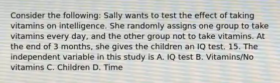 Consider the following: Sally wants to test the effect of taking vitamins on intelligence. She randomly assigns one group to take vitamins every day, and the other group not to take vitamins. At the end of 3 months, she gives the children an IQ test. 15. The independent variable in this study is A. IQ test B. Vitamins/No vitamins C. Children D. Time