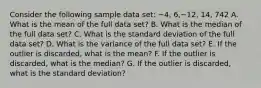 Consider the following sample data set: −4, 6,−12, 14, 742 A. What is the mean of the full data set? B. What is the median of the full data set? C. What is the standard deviation of the full data set? D. What is the variance of the full data set? E. If the outlier is discarded, what is the mean? F. If the outlier is discarded, what is the median? G. If the outlier is discarded, what is the standard deviation?