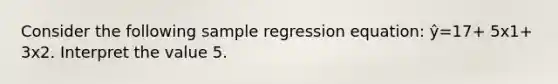 Consider the following sample regression equation: ŷ=17+ 5x1+ 3x2. Interpret the value 5.