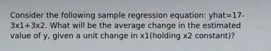 Consider the following sample regression equation: yhat=17-3x1+3x2. What will be the average change in the estimated value of y, given a unit change in x1(holding x2 constant)?