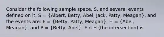 Consider the following sample space, S, and several events defined on it. S = (Albert, Betty, Abel, Jack, Patty, Meagan), and the events are: F = (Betty, Patty, Meagan), H = (Abel, Meagan), and P = (Betty, Abel). F ∩ H (the intersection) is