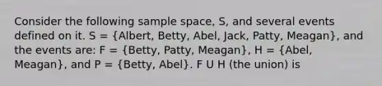 Consider the following sample space, S, and several events defined on it. S = (Albert, Betty, Abel, Jack, Patty, Meagan), and the events are: F = (Betty, Patty, Meagan), H = (Abel, Meagan), and P = (Betty, Abel). F U H (the union) is