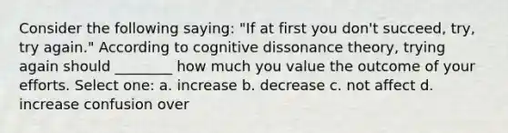 Consider the following saying: "If at first you don't succeed, try, try again." According to cognitive dissonance theory, trying again should ________ how much you value the outcome of your efforts. Select one: a. increase b. decrease c. not affect d. increase confusion over