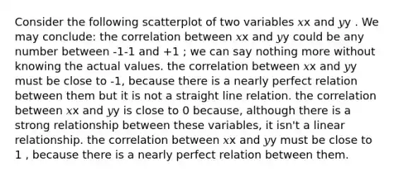 Consider the following scatterplot of two variables 𝑥x and 𝑦y . We may conclude: the correlation between 𝑥x and 𝑦y could be any number between -1-1 and +1 ; we can say nothing more without knowing the actual values. the correlation between 𝑥x and 𝑦y must be close to -1, because there is a nearly perfect relation between them but it is not a straight line relation. the correlation between 𝑥x and 𝑦y is close to 0 because, although there is a strong relationship between these variables, it isn't a linear relationship. the correlation between 𝑥x and 𝑦y must be close to 1 , because there is a nearly perfect relation between them.