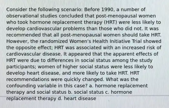 Consider the following scenario: Before 1990, a number of observational studies concluded that post-menopausal women who took hormone replacement therapy (HRT) were less likely to develop cardiovascular problems than those who did not. It was recommended that all post-menopausal women should take HRT. However, the randomized Women's Health Initiative Trial showed the opposite effect; HRT was associated with an increased risk of cardiovascular disease. It appeared that the apparent effects of HRT were due to differences in social status among the study participants; women of higher social status were less likely to develop heart disease, and more likely to take HRT. HRT recommendations were quickly changed. What was the confounding variable in this case? a. hormone replacement therapy and social status b. social status c. hormone replacement therapy d. heart disease