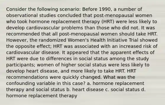 Consider the following scenario: Before 1990, a number of observational studies concluded that post-menopausal women who took hormone replacement therapy (HRT) were less likely to develop cardiovascular problems than those who did not. It was recommended that all post-menopausal women should take HRT. However, the randomized Women's Health Initiative Trial showed the opposite effect; HRT was associated with an increased risk of cardiovascular disease. It appeared that the apparent effects of HRT were due to differences in social status among the study participants; women of higher social status were less likely to develop heart disease, and more likely to take HRT. HRT recommendations were quickly changed. What was the confounding variable in this case? a. hormone replacement therapy and social status b. heart disease c. social status d. hormone replacement therapy