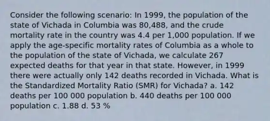 Consider the following scenario: In 1999, the population of the state of Vichada in Columbia was 80,488, and the crude mortality rate in the country was 4.4 per 1,000 population. If we apply the age-specific mortality rates of Columbia as a whole to the population of the state of Vichada, we calculate 267 expected deaths for that year in that state. However, in 1999 there were actually only 142 deaths recorded in Vichada. What is the Standardized Mortality Ratio (SMR) for Vichada? a. 142 deaths per 100 000 population b. 440 deaths per 100 000 population c. 1.88 d. 53 %