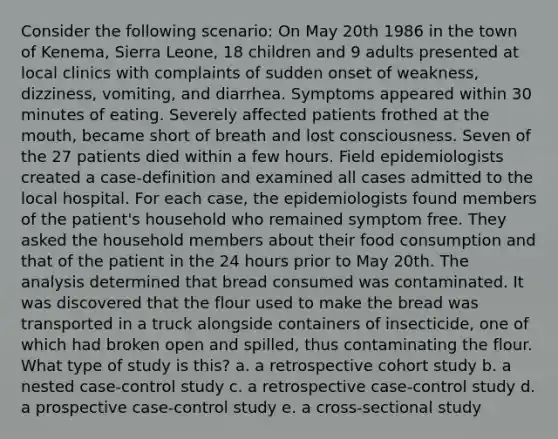 Consider the following scenario: On May 20th 1986 in the town of Kenema, Sierra Leone, 18 children and 9 adults presented at local clinics with complaints of sudden onset of weakness, dizziness, vomiting, and diarrhea. Symptoms appeared within 30 minutes of eating. Severely affected patients frothed at the mouth, became short of breath and lost consciousness. Seven of the 27 patients died within a few hours. Field epidemiologists created a case-definition and examined all cases admitted to the local hospital. For each case, the epidemiologists found members of the patient's household who remained symptom free. They asked the household members about their food consumption and that of the patient in the 24 hours prior to May 20th. The analysis determined that bread consumed was contaminated. It was discovered that the flour used to make the bread was transported in a truck alongside containers of insecticide, one of which had broken open and spilled, thus contaminating the flour. What type of study is this? a. a retrospective cohort study b. a nested case-control study c. a retrospective case-control study d. a prospective case-control study e. a cross-sectional study