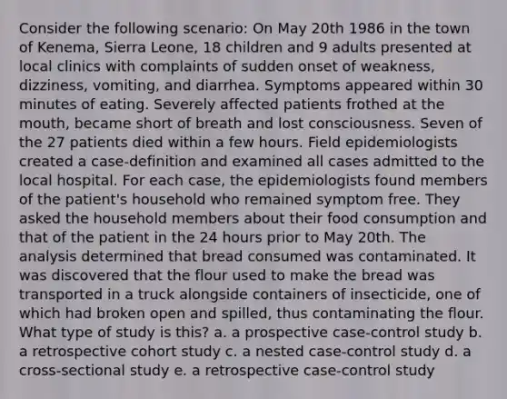 Consider the following scenario: On May 20th 1986 in the town of Kenema, Sierra Leone, 18 children and 9 adults presented at local clinics with complaints of sudden onset of weakness, dizziness, vomiting, and diarrhea. Symptoms appeared within 30 minutes of eating. Severely affected patients frothed at the mouth, became short of breath and lost consciousness. Seven of the 27 patients died within a few hours. Field epidemiologists created a case-definition and examined all cases admitted to the local hospital. For each case, the epidemiologists found members of the patient's household who remained symptom free. They asked the household members about their food consumption and that of the patient in the 24 hours prior to May 20th. The analysis determined that bread consumed was contaminated. It was discovered that the flour used to make the bread was transported in a truck alongside containers of insecticide, one of which had broken open and spilled, thus contaminating the flour. What type of study is this? a. a prospective case-control study b. a retrospective cohort study c. a nested case-control study d. a cross-sectional study e. a retrospective case-control study