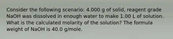 Consider the following scenario: 4.000 g of solid, reagent grade NaOH was dissolved in enough water to make 1.00 L of solution. What is the calculated molarity of the solution? The formula weight of NaOH is 40.0 g/mole.