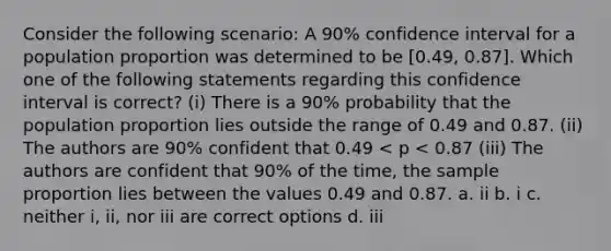 Consider the following scenario: A 90% confidence interval for a population proportion was determined to be [0.49, 0.87]. Which one of the following statements regarding this confidence interval is correct? (i) There is a 90% probability that the population proportion lies outside the range of 0.49 and 0.87. (ii) The authors are 90% confident that 0.49 < p < 0.87 (iii) The authors are confident that 90% of the time, the sample proportion lies between the values 0.49 and 0.87. a. ii b. i c. neither i, ii, nor iii are correct options d. iii