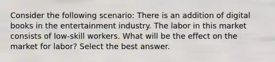 Consider the following scenario: There is an addition of digital books in the entertainment industry. The labor in this market consists of low-skill workers. What will be the effect on the market for labor? Select the best answer.