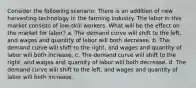 Consider the following scenario: There is an addition of new harvesting technology in the farming industry. The labor in this market consists of low-skill workers. What will be the effect on the market for labor? a. The demand curve will shift to the left, and wages and quantity of labor will both decrease. b. The demand curve will shift to the right, and wages and quantity of labor will both increase. c. The demand curve will shift to the right, and wages and quantity of labor will both decrease. d. The demand curve will shift to the left, and wages and quantity of labor will both increase.