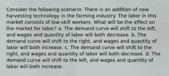 Consider the following scenario: There is an addition of new harvesting technology in the farming industry. The labor in this market consists of low-skill workers. What will be the effect on the market for labor? a. The demand curve will shift to the left, and wages and quantity of labor will both decrease. b. The demand curve will shift to the right, and wages and quantity of labor will both increase. c. The demand curve will shift to the right, and wages and quantity of labor will both decrease. d. The demand curve will shift to the left, and wages and quantity of labor will both increase.