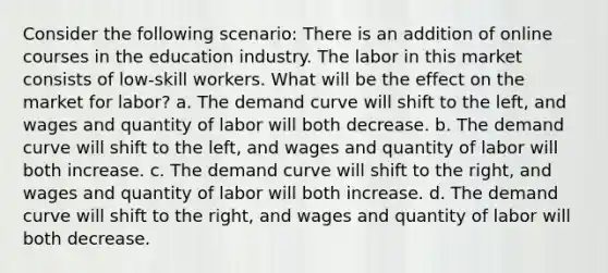 Consider the following scenario: There is an addition of online courses in the education industry. The labor in this market consists of low-skill workers. What will be the effect on the market for labor? a. The demand curve will shift to the left, and wages and quantity of labor will both decrease. b. The demand curve will shift to the left, and wages and quantity of labor will both increase. c. The demand curve will shift to the right, and wages and quantity of labor will both increase. d. The demand curve will shift to the right, and wages and quantity of labor will both decrease.