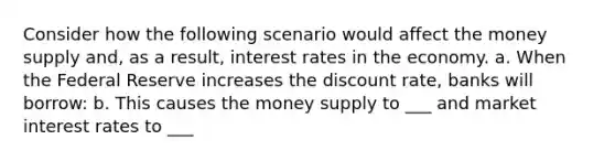 Consider how the following scenario would affect the money supply and, as a result, interest rates in the economy. a. When the Federal Reserve increases the discount rate, banks will borrow: b. This causes the money supply to ___ and market interest rates to ___