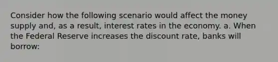 Consider how the following scenario would affect the money supply and, as a result, interest rates in the economy. a. When the Federal Reserve increases the discount rate, banks will borrow: