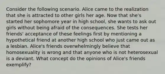 Consider the following scenario. Alice came to the realization that she is attracted to other girls her age. Now that she's started her sophomore year in high school, she wants to ask out girls without being afraid of the consequences. She tests her friends' acceptance of these feelings first by mentioning a hypothetical friend at another high school who just came out as a lesbian. Alice's friends overwhelmingly believe that homosexuality is wrong and that anyone who is not heterosexual is a deviant. What concept do the opinions of Alice's friends exemplify?