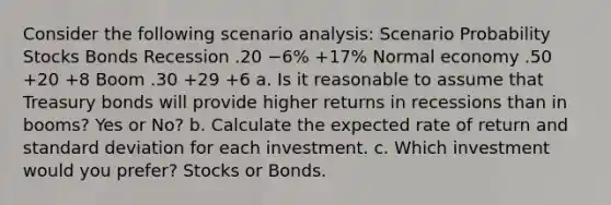 Consider the following scenario analysis: Scenario Probability Stocks Bonds Recession .20 −6% +17% Normal economy .50 +20 +8 Boom .30 +29 +6 a. Is it reasonable to assume that Treasury bonds will provide higher returns in recessions than in booms? Yes or No? b. Calculate the expected rate of return and standard deviation for each investment. c. Which investment would you prefer? Stocks or Bonds.