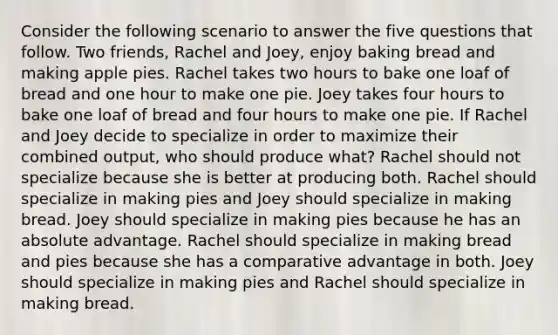 Consider the following scenario to answer the five questions that follow. Two friends, Rachel and Joey, enjoy baking bread and making apple pies. Rachel takes two hours to bake one loaf of bread and one hour to make one pie. Joey takes four hours to bake one loaf of bread and four hours to make one pie. If Rachel and Joey decide to specialize in order to maximize their combined output, who should produce what? Rachel should not specialize because she is better at producing both. Rachel should specialize in making pies and Joey should specialize in making bread. Joey should specialize in making pies because he has an absolute advantage. Rachel should specialize in making bread and pies because she has a comparative advantage in both. Joey should specialize in making pies and Rachel should specialize in making bread.