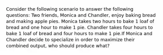 Consider the following scenario to answer the following questions: Two friends, Monica and Chandler, enjoy baking bread and making apple pies. Monica takes two hours to bake 1 loaf of bread and one hour to make 1 pie. Chandler takes four hours to bake 1 loaf of bread and four hours to make 1 pie.If Monica and Chandler decide to specialize in order to maximize their combined output, who should produce what?