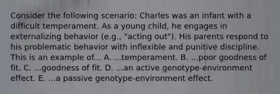 Consider the following scenario: Charles was an infant with a difficult temperament. As a young child, he engages in externalizing behavior (e.g., "acting out"). His parents respond to his problematic behavior with inflexible and punitive discipline. This is an example of... A. ...temperament. B. ...poor goodness of fit. C. ...goodness of fit. D. ...an active genotype-environment effect. E. ...a passive genotype-environment effect.