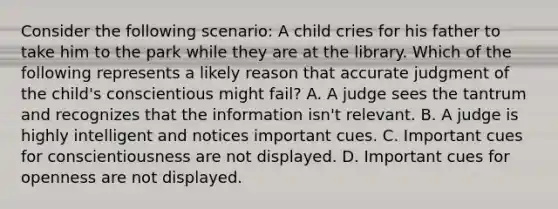 Consider the following scenario: A child cries for his father to take him to the park while they are at the library. Which of the following represents a likely reason that accurate judgment of the child's conscientious might fail? A. A judge sees the tantrum and recognizes that the information isn't relevant. B. A judge is highly intelligent and notices important cues. C. Important cues for conscientiousness are not displayed. D. Important cues for openness are not displayed.