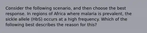 Consider the following scenario, and then choose the best response. In regions of Africa where malaria is prevalent, the sickle allele (HbS) occurs at a high frequency. Which of the following best describes the reason for this?