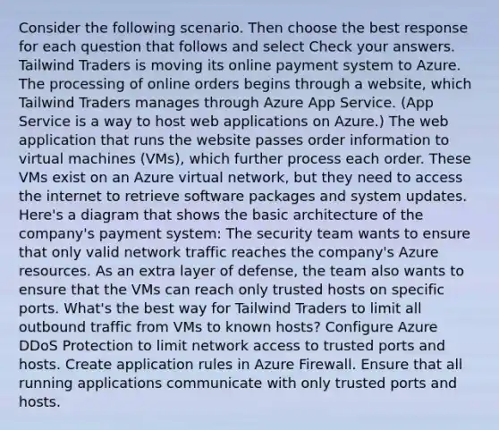 Consider the following scenario. Then choose the best response for each question that follows and select Check your answers. Tailwind Traders is moving its online payment system to Azure. The processing of online orders begins through a website, which Tailwind Traders manages through Azure App Service. (App Service is a way to host web applications on Azure.) The web application that runs the website passes order information to virtual machines (VMs), which further process each order. These VMs exist on an Azure virtual network, but they need to access the internet to retrieve software packages and system updates. Here's a diagram that shows the basic architecture of the company's payment system: The security team wants to ensure that only valid network traffic reaches the company's Azure resources. As an extra layer of defense, the team also wants to ensure that the VMs can reach only trusted hosts on specific ports. What's the best way for Tailwind Traders to limit all outbound traffic from VMs to known hosts? Configure Azure DDoS Protection to limit network access to trusted ports and hosts. Create application rules in Azure Firewall. Ensure that all running applications communicate with only trusted ports and hosts.