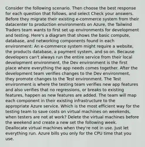 Consider the following scenario. Then choose the best response for each question that follows, and select Check your answers. Before they migrate their existing e-commerce system from their datacenter to production environments on Azure, the Tailwind Traders team wants to first set up environments for development and testing. Here's a diagram that shows the basic compute, database, and networking components found in each environment: An e-commerce system might require a website, the products database, a payment system, and so on. Because developers can't always run the entire service from their local development environment, the Dev environment is the first place where everything the app needs comes together. After the development team verifies changes to the Dev environment, they promote changes to the Test environment. The Test environment is where the testing team verifies new app features and also verifies that no regressions, or breaks to existing features, happen as new features are added. The team will map each component in their existing infrastructure to the appropriate Azure service. Which is the most efficient way for the testing team to save costs on virtual machines on weekends, when testers are not at work? Delete the virtual machines before the weekend and create a new set the following week. Deallocate virtual machines when they're not in use. Just let everything run. Azure bills you only for the CPU time that you use.