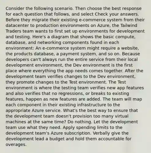 Consider the following scenario. Then choose the best response for each question that follows, and select Check your answers. Before they migrate their existing e-commerce system from their datacenter to production environments on Azure, the Tailwind Traders team wants to first set up environments for development and testing. Here's a diagram that shows the basic compute, database, and networking components found in each environment: An e-commerce system might require a website, the products database, a payment system, and so on. Because developers can't always run the entire service from their local development environment, the Dev environment is the first place where everything the app needs comes together. After the development team verifies changes to the Dev environment, they promote changes to the Test environment. The Test environment is where the testing team verifies new app features and also verifies that no regressions, or breaks to existing features, happen as new features are added. The team will map each component in their existing infrastructure to the appropriate Azure service. What's the best way to ensure that the development team doesn't provision too many virtual machines at the same time? Do nothing. Let the development team use what they need. Apply spending limits to the development team's Azure subscription. Verbally give the development lead a budget and hold them accountable for overages.