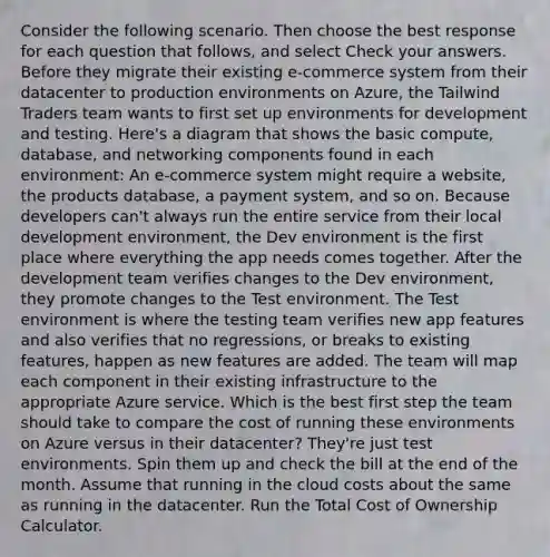 Consider the following scenario. Then choose the best response for each question that follows, and select Check your answers. Before they migrate their existing e-commerce system from their datacenter to production environments on Azure, the Tailwind Traders team wants to first set up environments for development and testing. Here's a diagram that shows the basic compute, database, and networking components found in each environment: An e-commerce system might require a website, the products database, a payment system, and so on. Because developers can't always run the entire service from their local development environment, the Dev environment is the first place where everything the app needs comes together. After the development team verifies changes to the Dev environment, they promote changes to the Test environment. The Test environment is where the testing team verifies new app features and also verifies that no regressions, or breaks to existing features, happen as new features are added. The team will map each component in their existing infrastructure to the appropriate Azure service. Which is the best first step the team should take to compare the cost of running these environments on Azure versus in their datacenter? They're just test environments. Spin them up and check the bill at the end of the month. Assume that running in the cloud costs about the same as running in the datacenter. Run the Total Cost of Ownership Calculator.